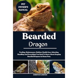 BEARDED DRAGON: Feeding, Maintenance, Habitat, Health Care, Selecting, Handling And Everything You Need To Know About Keeping Bearded Dragons As Home Pets.