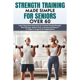  Strength Training Made Simple for Seniors Over 60: Learn Easy Home Exercises to Increase Muscle Strength, Boost Energy, Reduce Falls, and Improve Balance To Support Longevity & Independence
