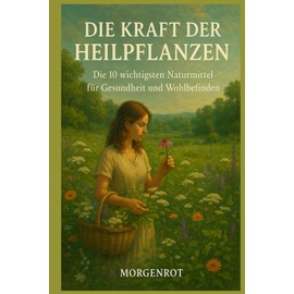 Die Kraft der Heilpflanzen – Die 10 wichtigsten Naturmittel für Gesundheit und Wohlbefinden: Traditionelles Wissen für moderne Gesundheit – Die besten Pflanzen für Körper & Seele