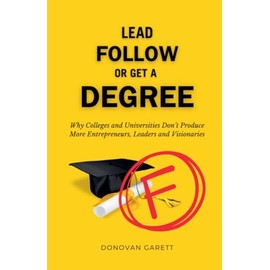Lead Follow or Get a Degree: Why Colleges and Universities Don't Produce More Entrepreneurs, Leaders and Visionaries