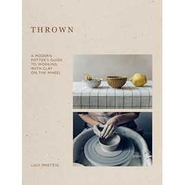 Thrown: A Modern Potter's Guide to Working With Clay on the Wheel