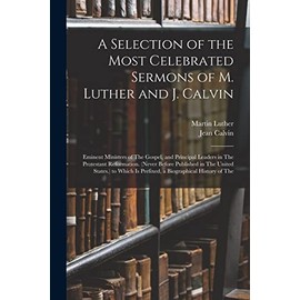 A Selection of the Most Celebrated Sermons of M. Luther and J. Calvin: Eminent Ministers of The Gospel, and Principal Leaders in The Protestant Reformation. (Never Before Published in The United States.) to Which Is Prefixed, a Biographical History of Th