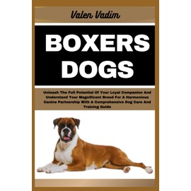 BOXERS DOGS: Unleash The Full Potential Of Your Loyal Companion And Understand Your Magnificent Breed For A Harmonious Canine Partnership With A Comprehensive Dog Care And Training Guide