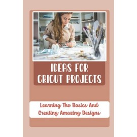 Ideas For Cricut Projects: Learning The Basics And Creating Amazing Designs