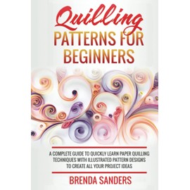 Quilling Patterns For Beginners: A Complete Guide To Quickly Learn Paper Quilling Techniques With Illustrated Pattern Designs To Create All Your Project Ideas