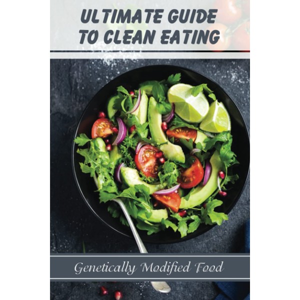 Ultimate Guide To Clean Eating: Genetically Modified Food: Eating Healthy