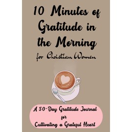 10 Minutes of Gratitude in the Morning for Christian Women: A 50-Day Gratitude Journal for Cultivating a Grateful Heart