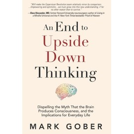 An End to Upside Down Thinking: Dispelling the Myth That the Brain Produces Consciousness, and the Implications for Everyday Life