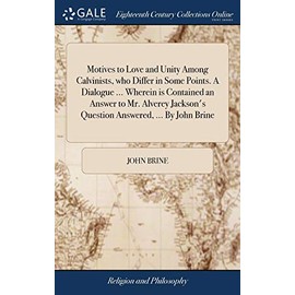 Motives to Love and Unity Among Calvinists, Who Differ in Some Points. a Dialogue ... Wherein Is Contained an Answer to Mr. Alverey Jackson's Question Answered, ... by John Brine