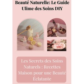 Beauté Naturelle : Le Guide Ultime des Soins DIY: Recettes et astuces pour une peau éclatante et des cheveux sublimes au naturel