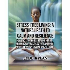 STRESS-FREE LIVING: A NATURAL PATH TO CALM AND RESILIENCE: Holistic Strategies, Healing Herbs, and Mindful Practices to Transform Your Life and Overcome Daily Stress