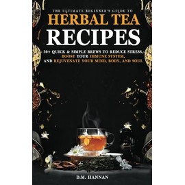 The Ultimate Beginner’s Guide to Herbal Tea Recipes: 50+ Quick & Simple Brews to Reduce Stress, Boost Your Immune System, and Rejuvenate Your Mind, Body, and Soul