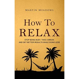 How to Relax: Stop Being Busy, Take a Break and Get Better Results While Doing Less