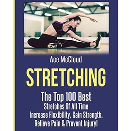 Stretching: The Top 100 Best Stretches Of All Time: Increase Flexibility, Gain Strength, Relieve Pain & Prevent Injury (Stretching Exercise Routines for Flexibility)