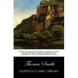 Some Account of the Royal Body-Guard Entitled the Ancient Corps of the Yeomen of the Guard Instituted 1485