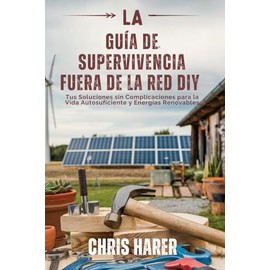 LA GUÍA DE SUPERVIVENCIA FUERA DE LA RED DIY: Tus Soluciones sin Complicaciones para la Vida Autosuficiente y Energías Renovables