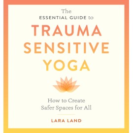 The Essential Guide to Trauma Sensitive Yoga: How to Create Safer Spaces for All