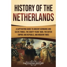 History of the Netherlands: A Captivating Guide to Ancient Germanic and Celtic Tribes, the Eighty Years’ War, the Dutch Empire and Republic, and Modern Times