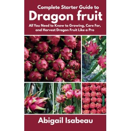 Complete Starter Guide to Dragon fruit: All You Need to Know to Growing, Care For, and Harvest Dragon Fruit Like a Pro