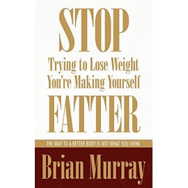 Stop Trying To Lose Weight -- You're Making Yourself Fatter: The Way To A Better Body Is Not What You Think