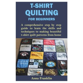 T-SHIRT QUILTING FOR BEGINNERS: A comprehensive step by step guide to learn the skills and techniques to making beautiful t-shirt quilt patterns from home