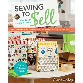 Sewing to Sell - The Beginner's Guide to Starting a Craft Business: Bonus - 16 Starter Projects â¢ How to Sell Locally & Online