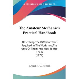 The Amateur Mechanic's Practical Handbook: Describing The Different Tools Required In The Workshop, The Uses Of Them, And How To Use Them (1877)