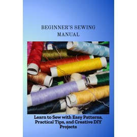 BEGINNER'S SEWING MANUAL: Learn to Sew with Easy Patterns, Practical Tips, and Creative DIY Projects