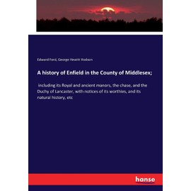 A history of Enfield in the County of Middlesex;: including its Royal and ancient manors, the chase, and the Duchy of Lancaster, with notices of its worthies, and its natural history, etc