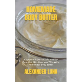 HOMEMADE BODY BUTTER: A Simple Recipe For Soft, Healthy, Beautiful Skin. Glow Your Skin With Homemade Body Butter