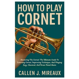 How To Play Cornet: Mastering The Cornet: The Ultimate Guide To Learning Cornet, Improving Technique, And Playing Jazz, Classical, And Brass Band Music