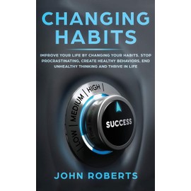 Changing Habits: Improve your Life by Changing your Habits. Stop Procrastinating, Create Healthy Behaviors, End Unhealthy Thinking and be More Successful