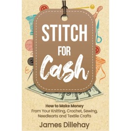 Stitch for Cash: How to Make Money from Your Knitting, Crochet, Sewing, Needlearts and Textile Crafts