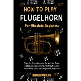 How to Play Flugelhorn for Absolute Beginners.: Step-by-Step Lessons to Master Tone, Notes, and Breathing, Without Losing Your Mind, Lips, or Neighbors’ Patience.