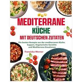 Mediterrane Küche mit deutschen Zutaten: Die besten Rezepte aus der mediterranen Küche. Suppen, Vegetarische Gerichte und Mediterrane Kreationen