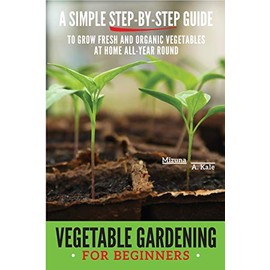 Vegetable Gardening for Beginners: A Simple, Step-By-Step Guide to Grow Fresh and Organic Vegetables at Home All-Year Round Vertical and Raised Bed Gardening, Indoor Edibles, and Much More