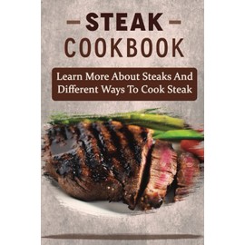 Steak Cookbook: Learn More About Steaks And Different Ways To Cook Steak