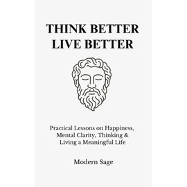 Think Better, Live Better: Practical Lessons on Happiness, Mental Clarity, Thinking & Living a Meaningful Life
