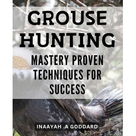 Grouse Hunting Mastery: Proven Techniques for Success: Unlock the Secrets to a Successful Grouse Hunting Journey with Proven Expert Techniques