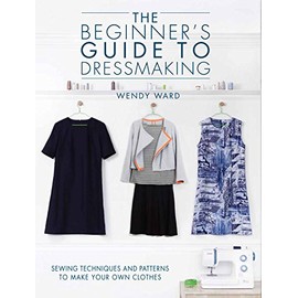 The Beginners Guide to Dressmaking: Sewing techniques and patterns to make your own clothes