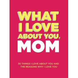 What I Love About You, Mom: 30 Things I Love About You and the Reasons Why I Love You Fill-in-the-Blank Gift Book. Gifts for Mom (What I Love About You Series Books)