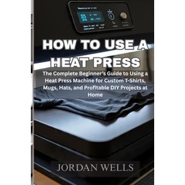 How to use a heat press machine: The Complete Beginner’s Guide to Using a Heat Press Machine for Custom T-Shirts, Mugs, Hats, and Profitable DIY Projects at Home