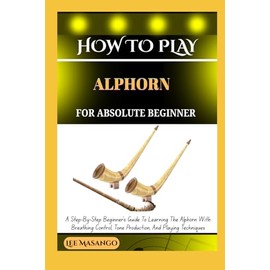 HOW TO PLAY ALPHORN FOR ABSOLUTE BEGINNERS: A Step-By-Step Beginner’s Guide To Learning The Alphorn With Breathing Control, Tone Production, And Playing Techniques
