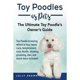 Toy Poodles as Pets: Toy Poodle breeding, buying, care, temperament, cost, health, showing, grooming, diet, and much more included! The Ultimate Toy Poodleâs Ownerâs Guide