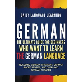 German: The Ultimate Guide for Beginners Who Want to Learn the German Language, Including German Grammar, German Short Stories, and Over 1000 German Phrases