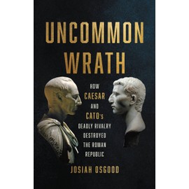 Uncommon Wrath: How Caesar and Cato’s Deadly Rivalry Destroyed the Roman Republic