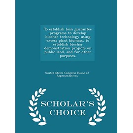 To Establish Loan Guarantee Programs to Develop Biochar Technology Using Excess Plant Biomass, to Establish Biochar Demonstration Projects on Public ... Other Purposes. - Scholar's Choice Edition