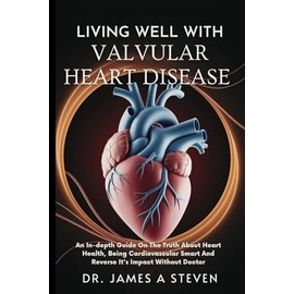 LIVING WELL WITH VALVULAR HEART DISEASE: An In-depth Guide On The Truth About Heart Health, Being Cardiovascular Smart And Reverse It's Impact Without Doctor