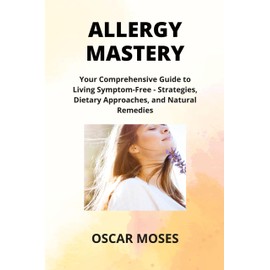 ALLERGY MASTERY: Your Comprehensive Guide to Living Symptom-Free - Strategies, Dietary Approaches, and Natural Remedies