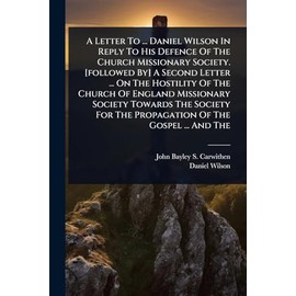 A Letter To ... Daniel Wilson In Reply To His Defence Of The Church Missionary Society. [followed By] A Second Letter ... On The Hostility Of The ... For The Propagation Of The Gospel ... And The